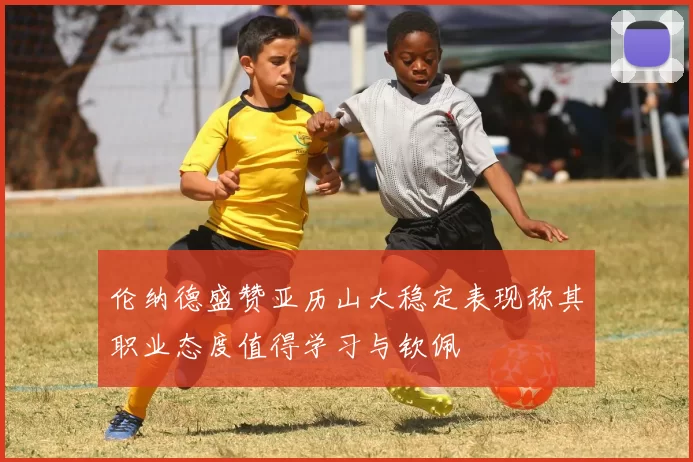 伦纳德盛赞亚历山大稳定表现称其职业态度值得学习与钦佩