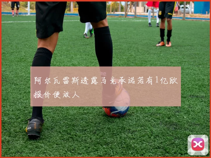 阿尔瓦雷斯透露马竞承诺若有1亿欧报价便放人