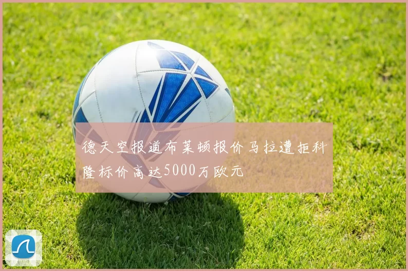 德天空报道布莱顿报价马拉遭拒科隆标价高达5000万欧元