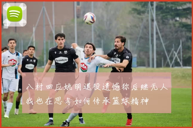 八村回应姚明退役遗憾称后继无人我也在思考如何传承篮球精神