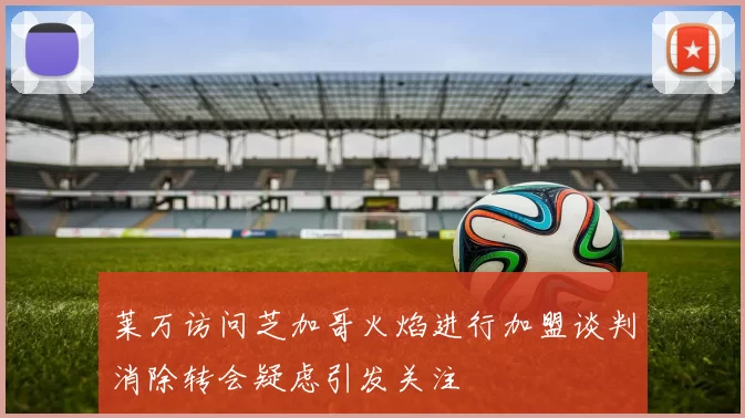 莱万访问芝加哥火焰进行加盟谈判消除转会疑虑引发关注