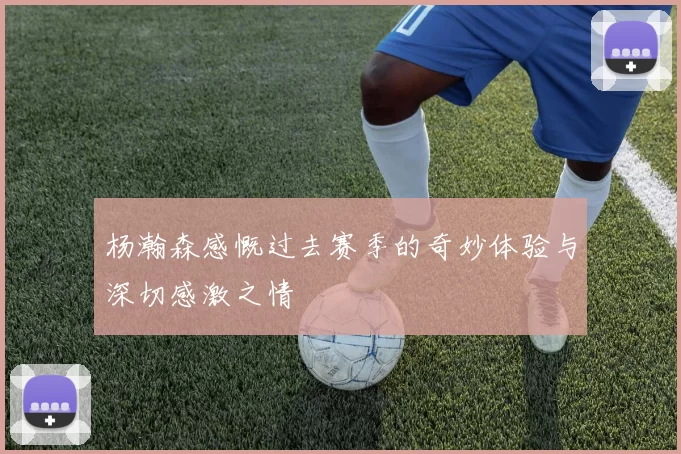 杨瀚森感慨过去赛季的奇妙体验与深切感激之情