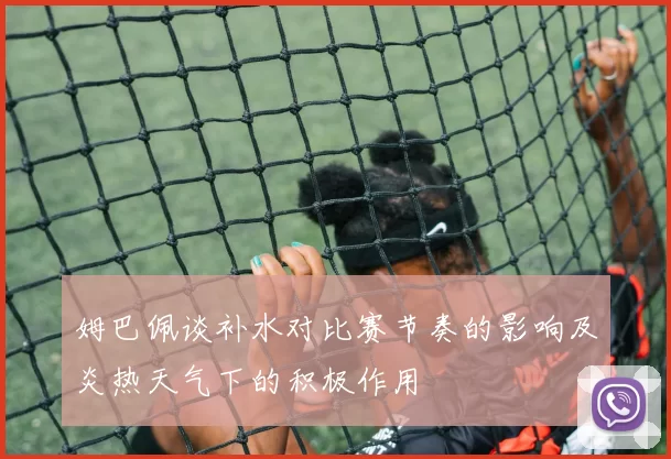 姆巴佩谈补水对比赛节奏的影响及炎热天气下的积极作用