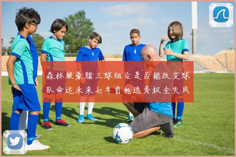 森林狼豪赌三球组合是否能改变球队命运未来七年首轮选秀权全失风险巨大