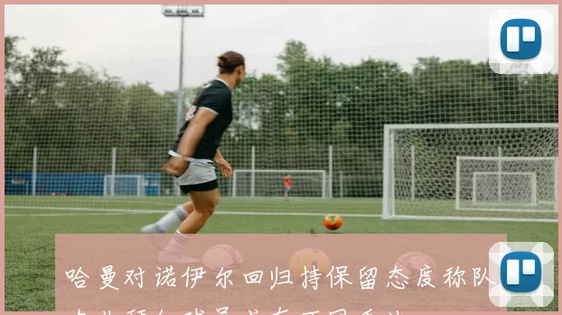哈曼对诺伊尔回归持保留态度称队内非拜仁球员或有不同看法