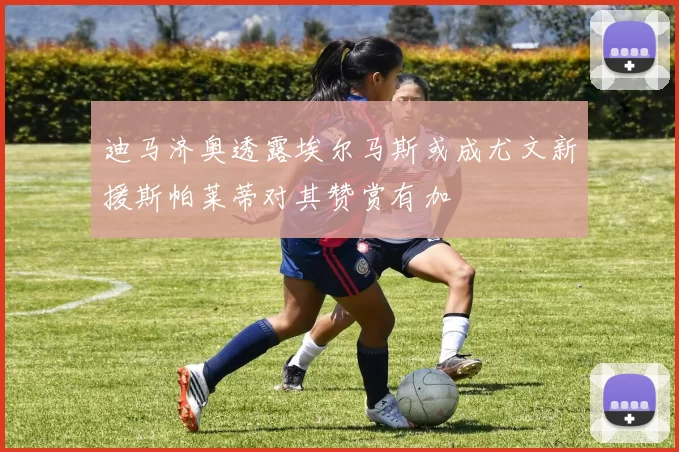 迪马济奥透露埃尔马斯或成尤文新援斯帕莱蒂对其赞赏有加