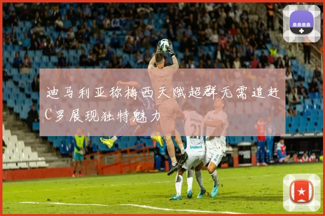 迪马利亚称梅西天赋超群无需追赶C罗展现独特魅力