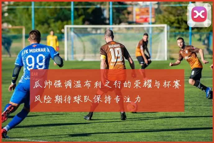 瓜帅强调温布利之行的荣耀与杯赛风险期待球队保持专注力