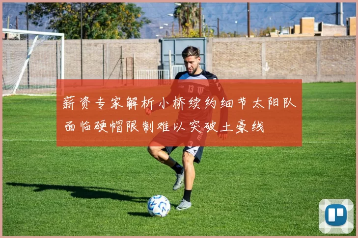 薪资专家解析小桥续约细节太阳队面临硬帽限制难以突破土豪线