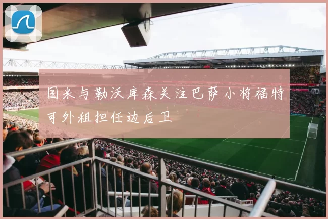 国米与勒沃库森关注巴萨小将福特可外租担任边后卫