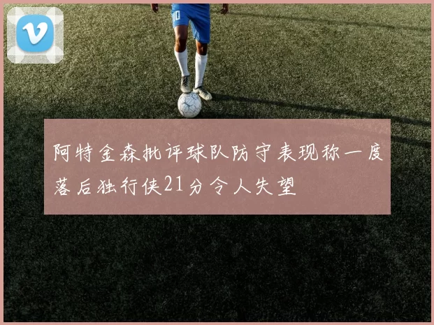 阿特金森批评球队防守表现称一度落后独行侠21分令人失望
