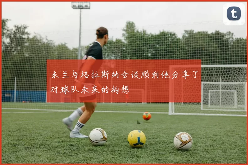 米兰与格拉斯纳会谈顺利他分享了对球队未来的构想