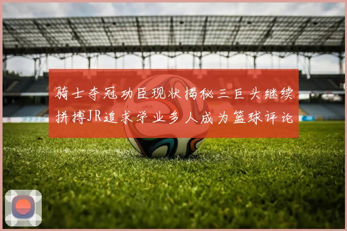 骑士夺冠功臣现状揭秘三巨头继续拼搏JR追求学业多人成为篮球评论员