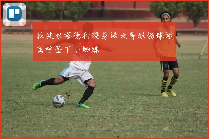 拉波尔塔德科现身诺坎普球场球迷高呼签下小蜘蛛