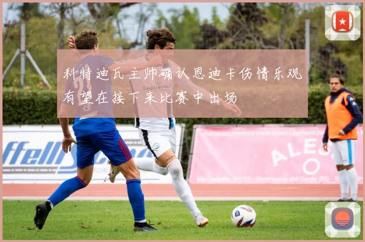 科特迪瓦主帅确认恩迪卡伤情乐观有望在接下来比赛中出场