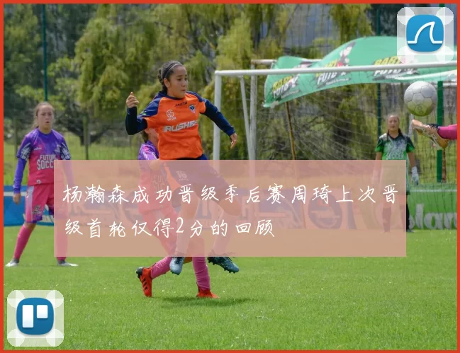 杨瀚森成功晋级季后赛周琦上次晋级首轮仅得2分的回顾