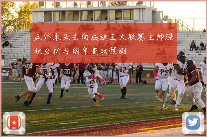 瓜帅未来去向成谜五大联赛主帅现状分析与明年变动预测