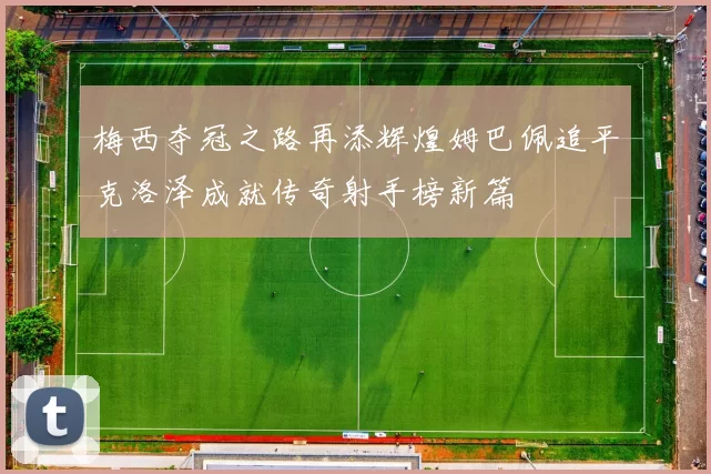 梅西夺冠之路再添辉煌姆巴佩追平克洛泽成就传奇射手榜新篇
