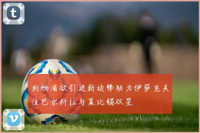 利物浦欲引进新边锋助力伊萨克关注巴尔科拉与莱比锡双星